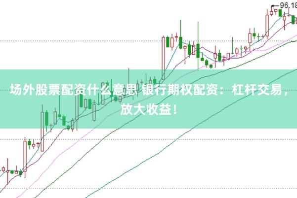 场外股票配资什么意思 银行期权配资：杠杆交易，放大收益！