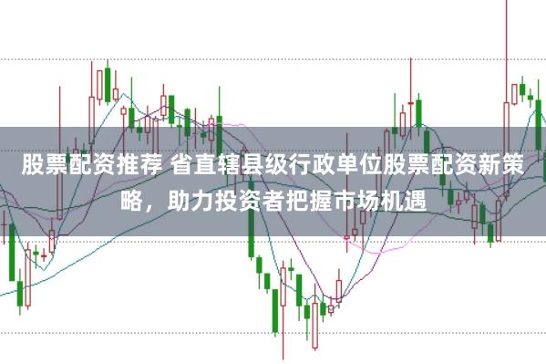 股票配资推荐 省直辖县级行政单位股票配资新策略，助力投资者把握市场机遇