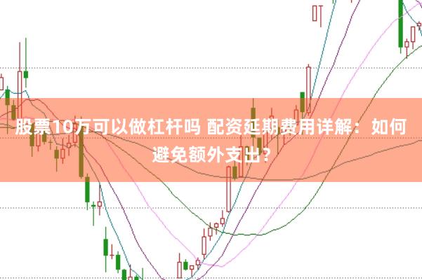 股票10万可以做杠杆吗 配资延期费用详解：如何避免额外支出？