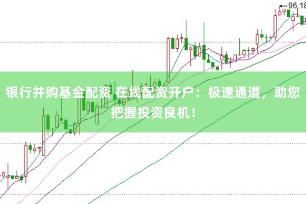 银行并购基金配资 在线配资开户：极速通道，助您把握投资良机！