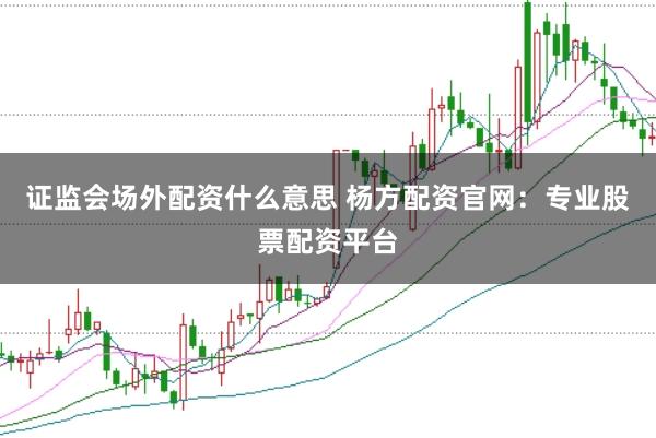 证监会场外配资什么意思 杨方配资官网：专业股票配资平台