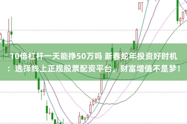 10倍杠杆一天能挣50万吗 新春蛇年投资好时机:选择线上正规股票配资平台,财富增值不是梦!