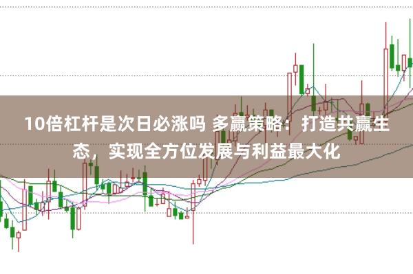 10倍杠杆是次日必涨吗 多赢策略：打造共赢生态，实现全方位发展与利益最大化