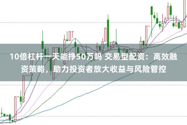 10倍杠杆一天能挣50万吗 交易型配资：高效融资策略，助力投资者放大收益与风险管控
