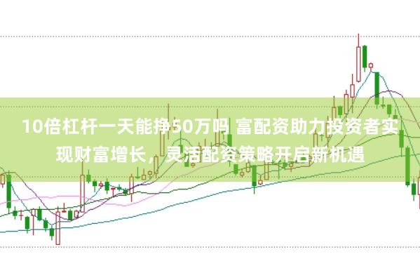 10倍杠杆一天能挣50万吗 富配资助力投资者实现财富增长，灵活配资策略开启新机遇