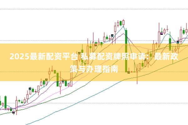 2025最新配资平台 私募配资牌照申请:最新政策与办理指南
