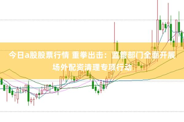 今日a股股票行情 重拳出击:监管部门全面开展场外配资清理专项行动