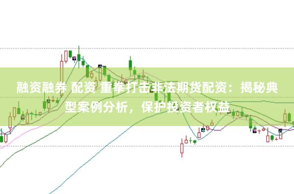 融资融券 配资 重拳打击非法期货配资:揭秘典型案例分析,保护投资者权益