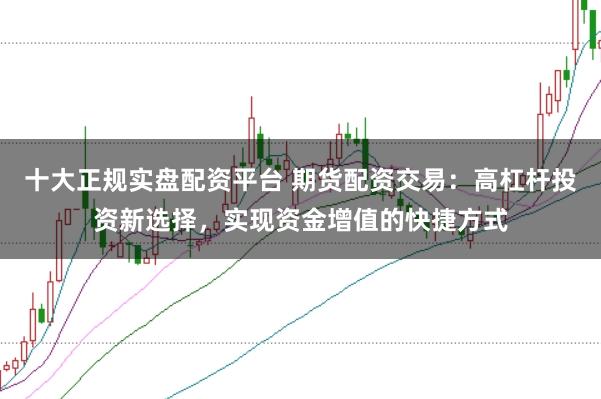 十大正规实盘配资平台 期货配资交易：高杠杆投资新选择，实现资金增值的快捷方式